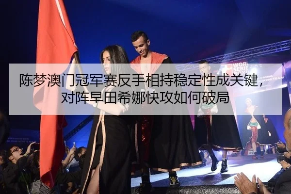 陈梦澳门冠军赛反手相持稳定性成关键，对阵早田希娜快攻如何破局