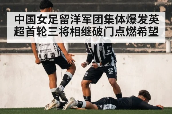 中国女足留洋军团集体爆发英超首轮三将相继破门点燃希望